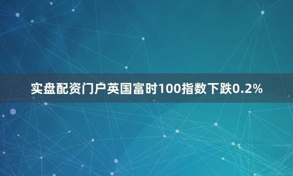 实盘配资门户英国富时100指数下跌0.2%