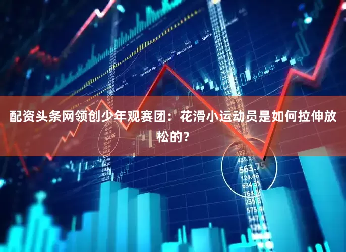 配资头条网领创少年观赛团：花滑小运动员是如何拉伸放松的？