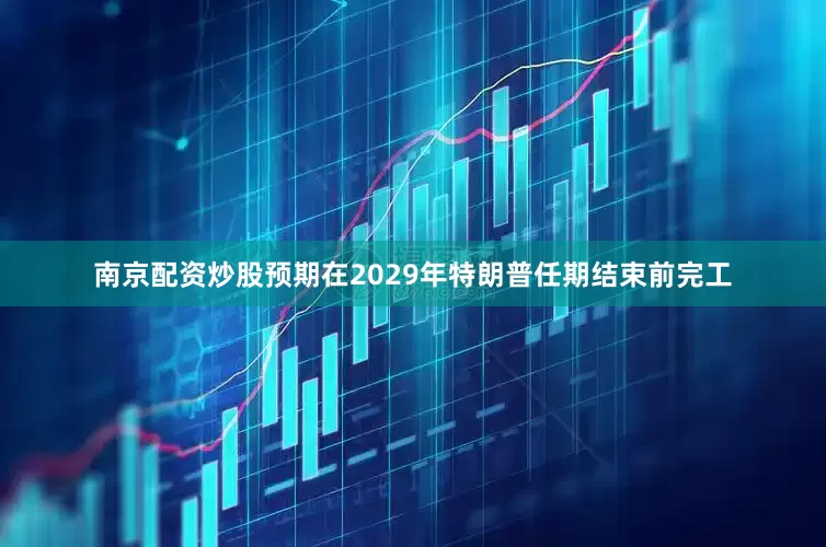 南京配资炒股预期在2029年特朗普任期结束前完工