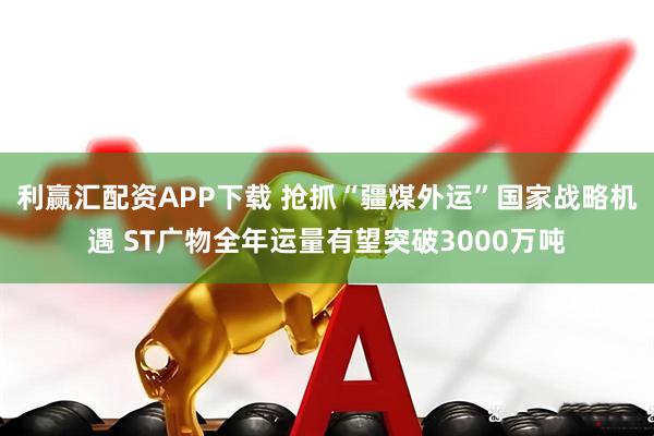 利赢汇配资APP下载 抢抓“疆煤外运”国家战略机遇 ST广物全年运量有望突破3000万吨