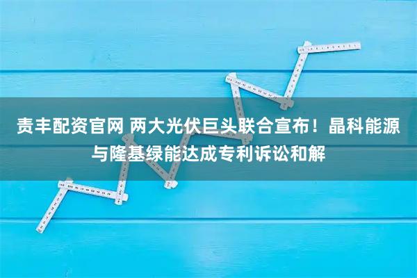 责丰配资官网 两大光伏巨头联合宣布！晶科能源与隆基绿能达成专利诉讼和解