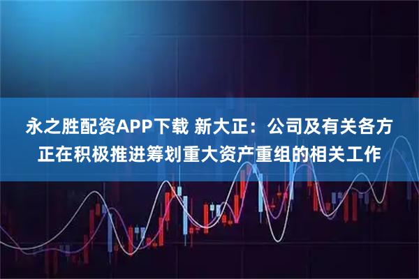 永之胜配资APP下载 新大正：公司及有关各方正在积极推进筹划重大资产重组的相关工作