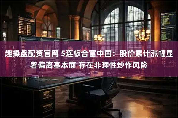 趣操盘配资官网 5连板合富中国：股价累计涨幅显著偏离基本面 存在非理性炒作风险