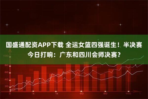 国盛通配资APP下载 全运女篮四强诞生!半决赛今日打响:广东和四川会师决赛?