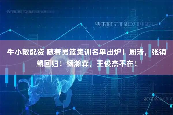 牛小散配资 随着男篮集训名单出炉!周琦,张镇麟回归!杨瀚森,王俊杰不在!