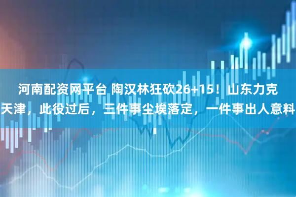 河南配资网平台 陶汉林狂砍26+15！山东力克天津，此役过后，三件事尘埃落定，一件事出人意料