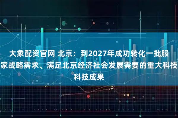 大象配资官网 北京:到2027年成功转化一批服务国家战略需求、满足北京经济社会发展需要的重大科技成果