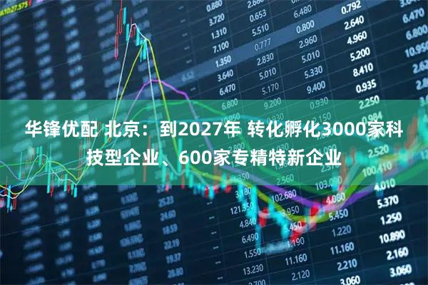 华锋优配 北京:到2027年 转化孵化3000家科技型企业、600家专精特新企业