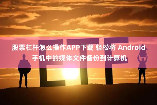 股票杠杆怎么操作APP下载 轻松将 Android 手机中的媒体文件备份到计算机