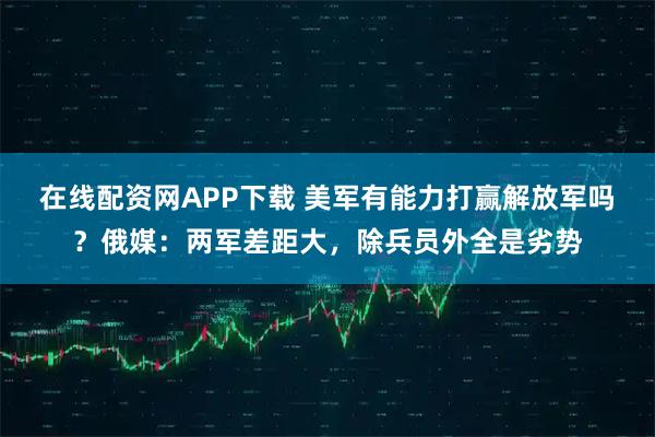 在线配资网APP下载 美军有能力打赢解放军吗?俄媒:两军差距大,除兵员外全是劣势