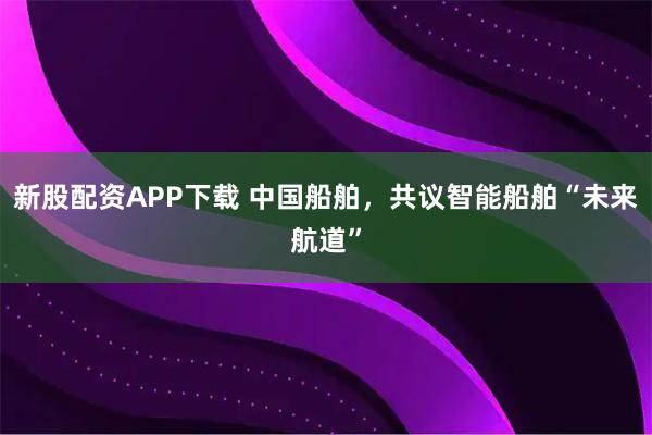 新股配资APP下载 中国船舶，共议智能船舶“未来航道”