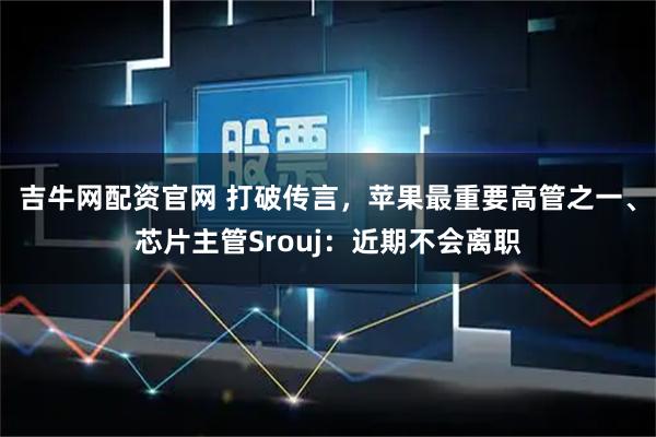 吉牛网配资官网 打破传言,苹果最重要高管之一、芯片主管Srouj:近期不会离职