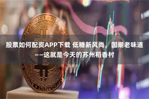 股票如何配资APP下载 低糖新风尚，国潮老味道——这就是今天的苏州稻香村