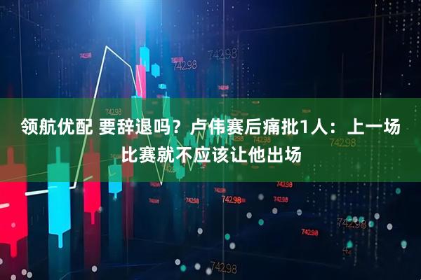 领航优配 要辞退吗?卢伟赛后痛批1人:上一场比赛就不应该让他出场