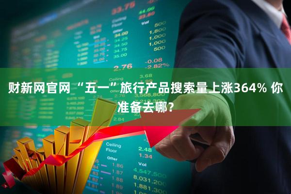 财新网官网 “五一”旅行产品搜索量上涨364% 你准备去哪？