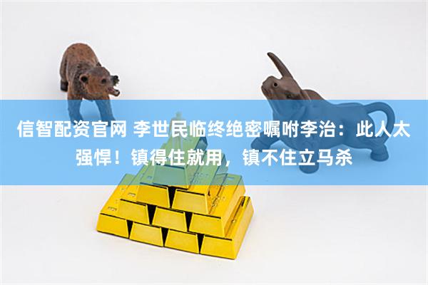 信智配资官网 李世民临终绝密嘱咐李治：此人太强悍！镇得住就用，镇不住立马杀