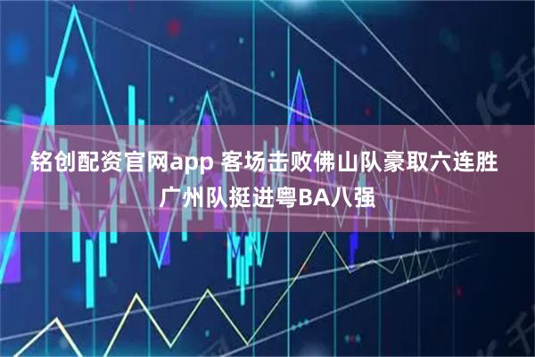 铭创配资官网app 客场击败佛山队豪取六连胜 广州队挺进粤BA八强