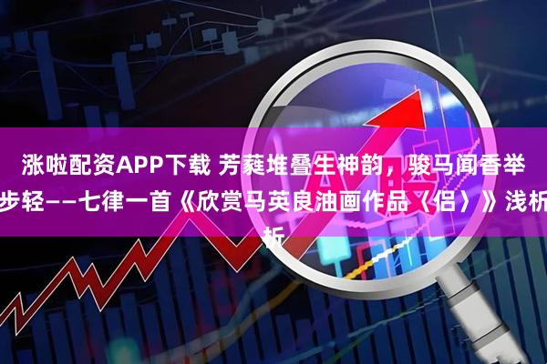 涨啦配资APP下载 芳蕤堆叠生神韵，骏马闻香举步轻——七律一首《欣赏马英良油画作品〈侣〉》浅析