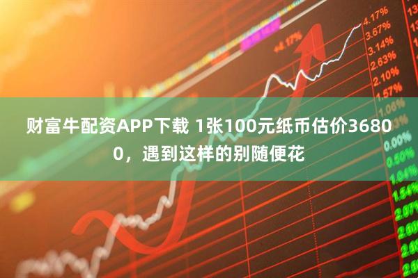 财富牛配资APP下载 1张100元纸币估价36800，遇到这样的别随便花