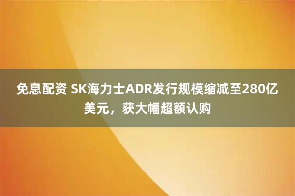 免息配资 SK海力士ADR发行规模缩减至280亿美元，获大幅超额认购