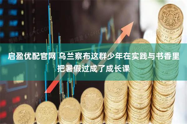 启盈优配官网 乌兰察布这群少年在实践与书香里把暑假过成了成长课