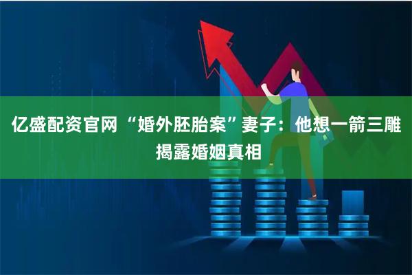 亿盛配资官网 “婚外胚胎案”妻子：他想一箭三雕 揭露婚姻真相